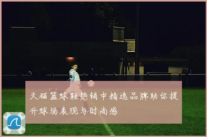 天猫篮球鞋热销中精选品牌助你提升球场表现与时尚感