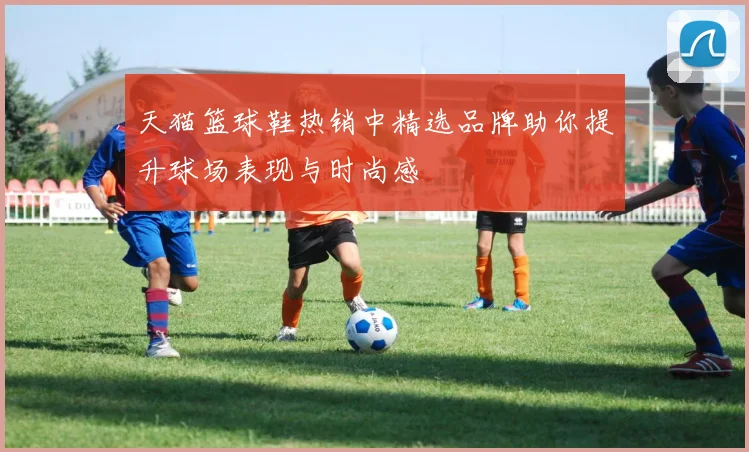 天猫篮球鞋热销中精选品牌助你提升球场表现与时尚感